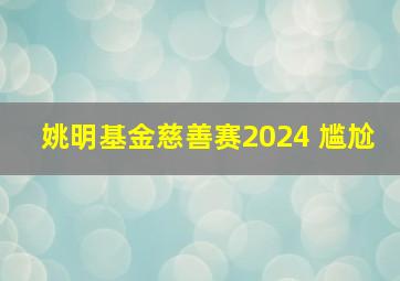 姚明基金慈善赛2024 尴尬